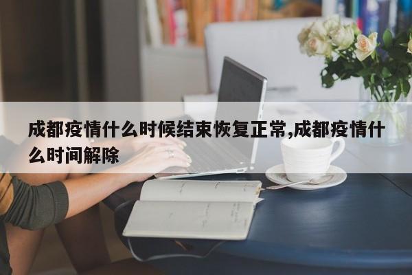 成都疫情什么时候结束恢复正常,成都疫情什么时间解除