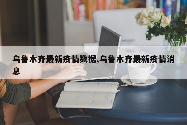 乌鲁木齐最新疫情数据,乌鲁木齐最新疫情消息
