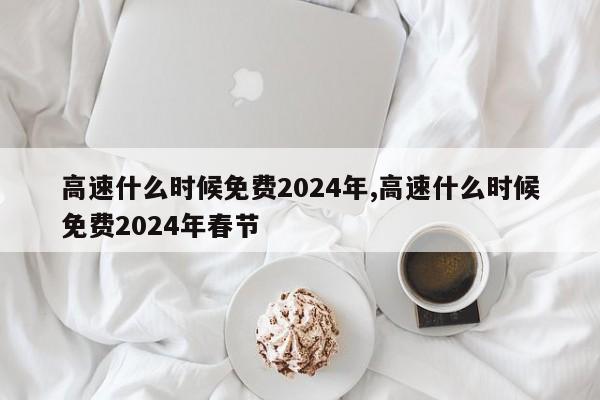 高速什么时候免费2024年,高速什么时候免费2024年春节